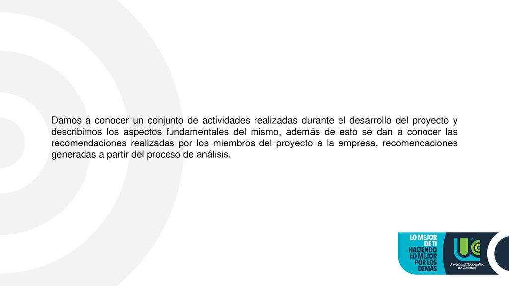 Damos a conocer un conjunto de actividades realizadas durante el desarrollo del proyecto y describimos los aspectos fundamentales del mismo, además de esto se dan a conocer las recomendaciones realizadas por los miembros del proyecto a la empresa, recomendaciones generadas a partir del proceso de análisis.