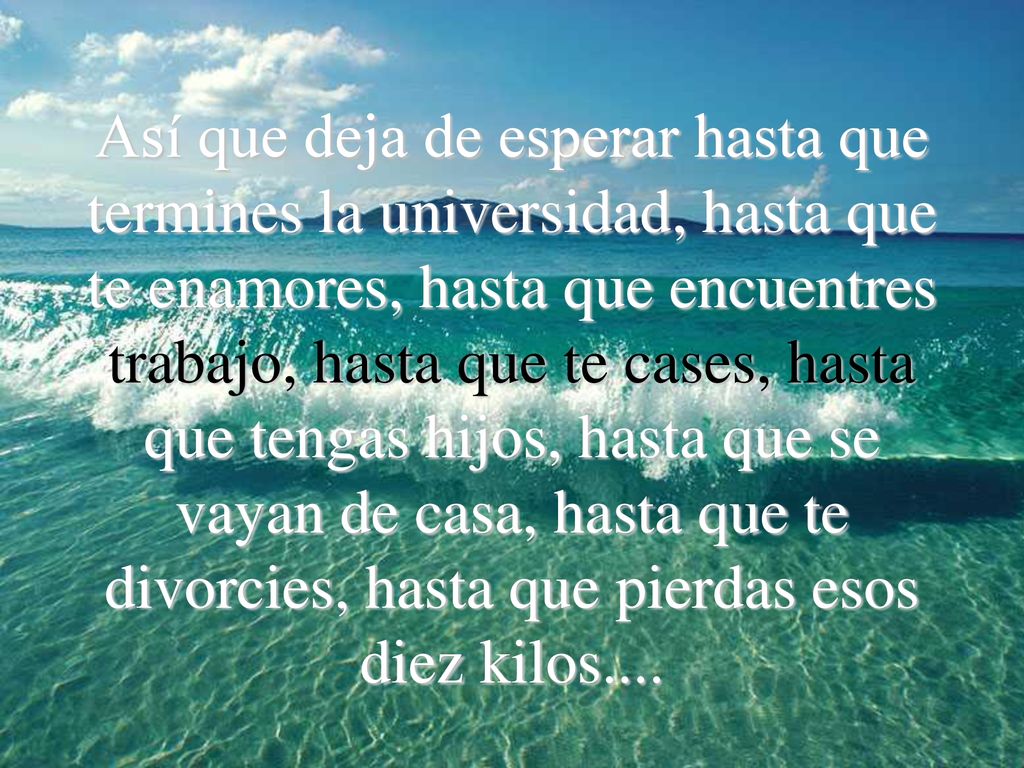 Así que deja de esperar hasta que termines la universidad, hasta que te enamores, hasta que encuentres trabajo, hasta que te cases, hasta que tengas hijos, hasta que se vayan de casa, hasta que te divorcies, hasta que pierdas esos diez kilos....