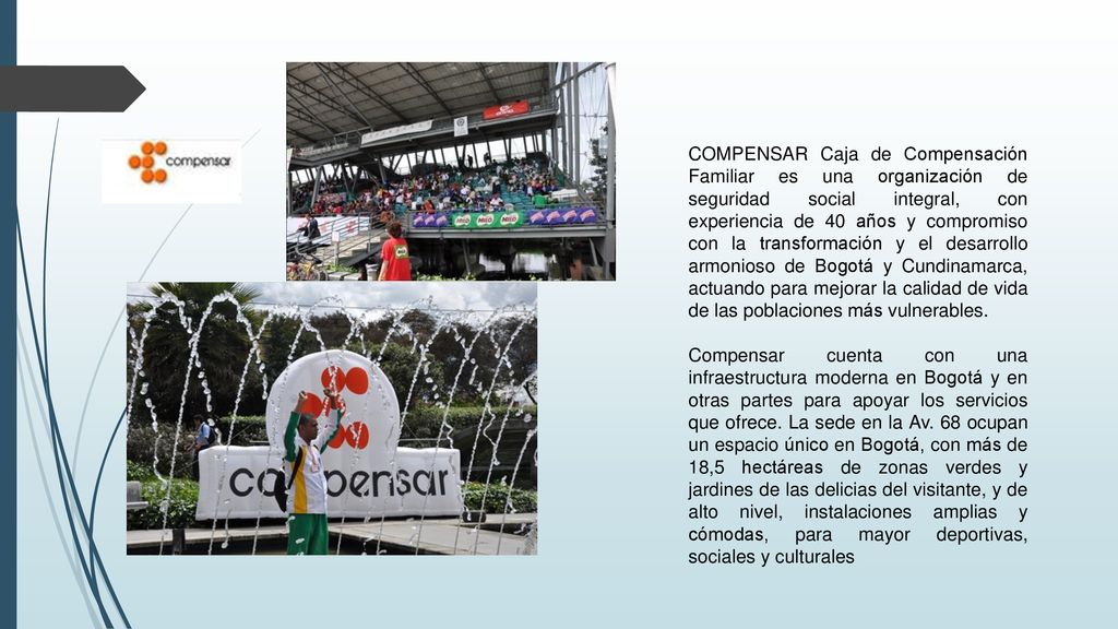 COMPENSAR Caja de Compensación Familiar es una organización de seguridad social integral, con experiencia de 40 años y compromiso con la transformación y el desarrollo armonioso de Bogotá y Cundinamarca, actuando para mejorar la calidad de vida de las poblaciones más vulnerables.