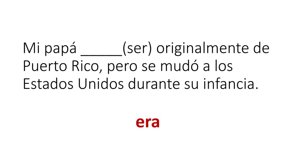 Mi papá _____(ser) originalmente de Puerto Rico, pero se mudó a los Estados Unidos durante su infancia.