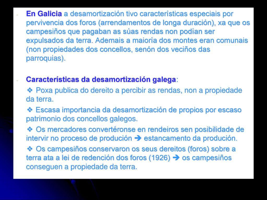 En Galicia a desamortización tivo características especiais por pervivencia dos foros (arrendamentos de longa duración), xa que os campesiños que pagaban as súas rendas non podían ser expulsados da terra. Ademais a maioría dos montes eran comunais (non propiedades dos concellos, senón dos veciños das parroquias).