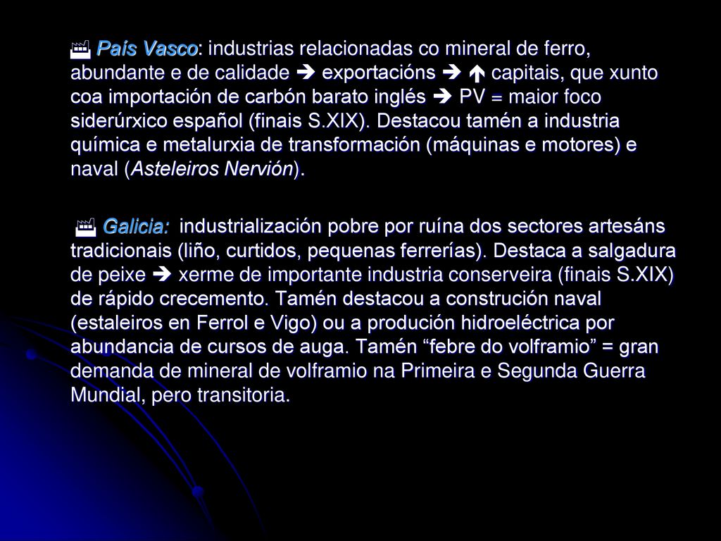  País Vasco: industrias relacionadas co mineral de ferro, abundante e de calidade  exportacións   capitais, que xunto coa importación de carbón barato inglés  PV = maior foco siderúrxico español (finais S.XIX). Destacou tamén a industria química e metalurxia de transformación (máquinas e motores) e naval (Asteleiros Nervión).