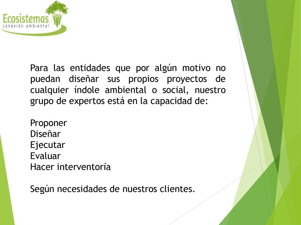 Para las entidades que por algún motivo no puedan diseñar sus propios proyectos de cualquier índole ambiental o social, nuestro grupo de expertos está en la capacidad de: Proponer Diseñar Ejecutar Evaluar Hacer interventoría Según necesidades de nuestros clientes.