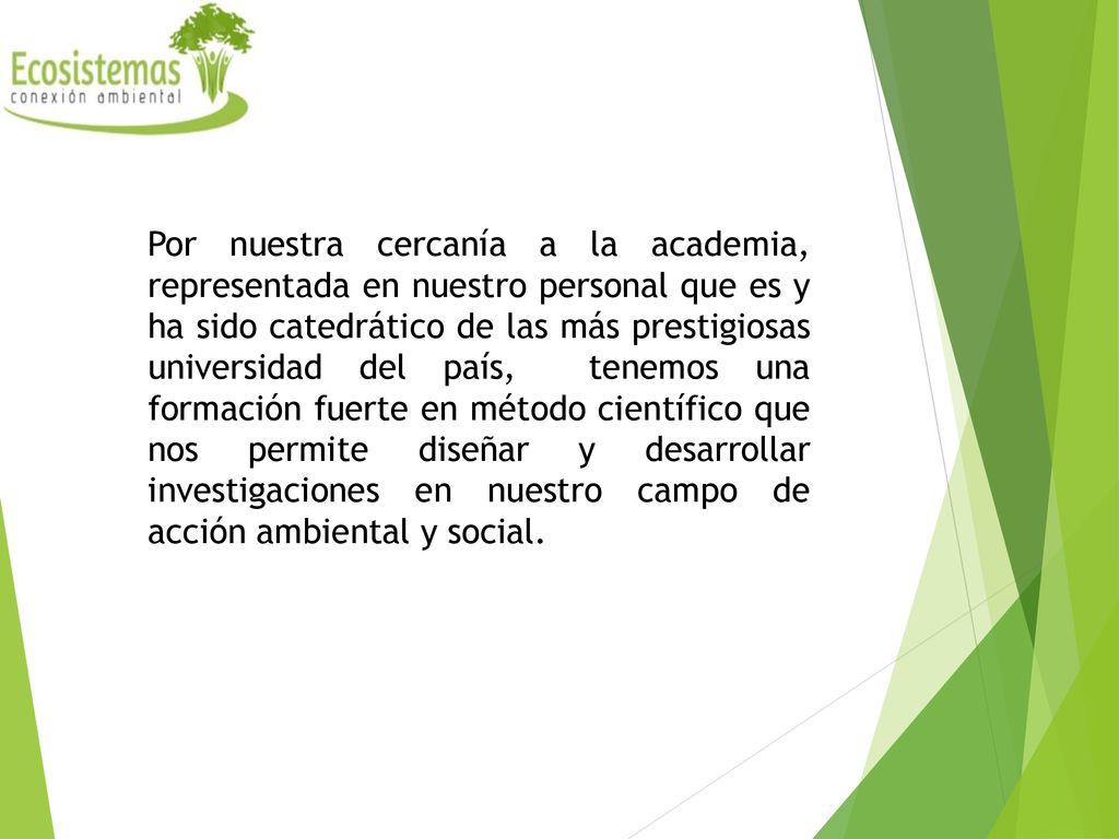 Por nuestra cercanía a la academia, representada en nuestro personal que es y ha sido catedrático de las más prestigiosas universidad del país, tenemos una formación fuerte en método científico que nos permite diseñar y desarrollar investigaciones en nuestro campo de acción ambiental y social.