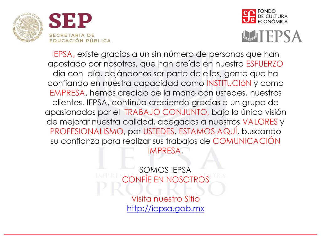 IEPSA, existe gracias a un sin número de personas que han apostado por nosotros, que han creído en nuestro ESFUERZO día con día, dejándonos ser parte de ellos, gente que ha confiando en nuestra capacidad como INSTITUCIóN y como EMPRESA, hemos crecido de la mano con ustedes, nuestros clientes. IEPSA, continúa creciendo gracias a un grupo de apasionados por el TRABAJO CONJUNTO, bajo la única visión de mejorar nuestra calidad, apegados a nuestros VALORES y PROFESIONALISMO, por USTEDES, ESTAMOS AQUÍ, buscando su confianza para realizar sus trabajos de COMUNICACIÓN IMPRESA.