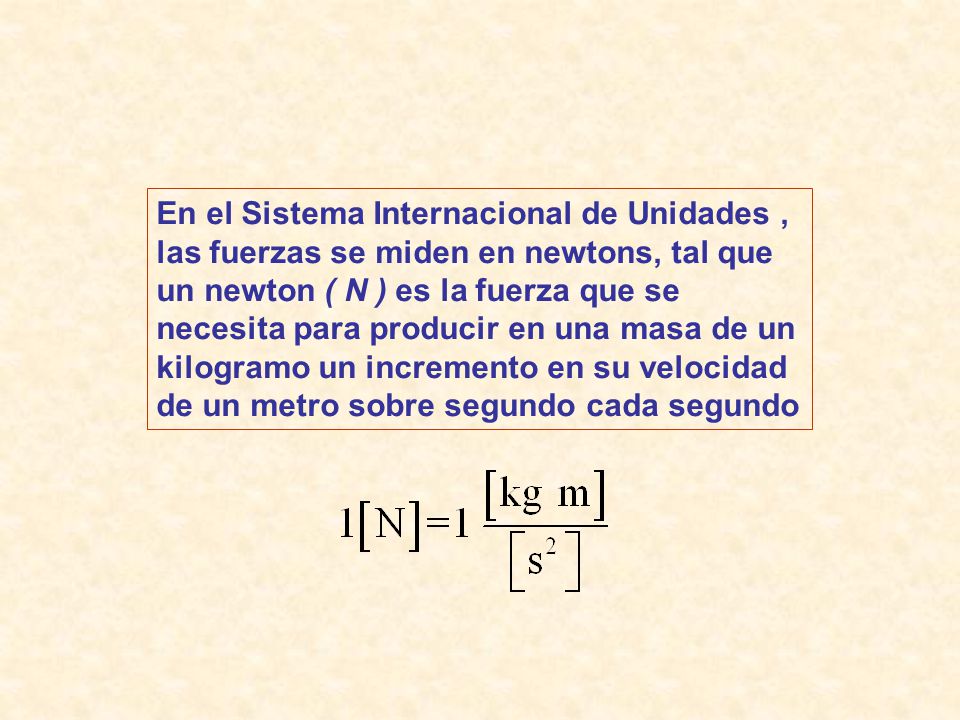 En el Sistema Internacional de Unidades , las fuerzas se miden en newtons, tal que un newton ( N ) es la fuerza que se necesita para producir en una masa de un kilogramo un incremento en su velocidad de un metro sobre segundo cada segundo