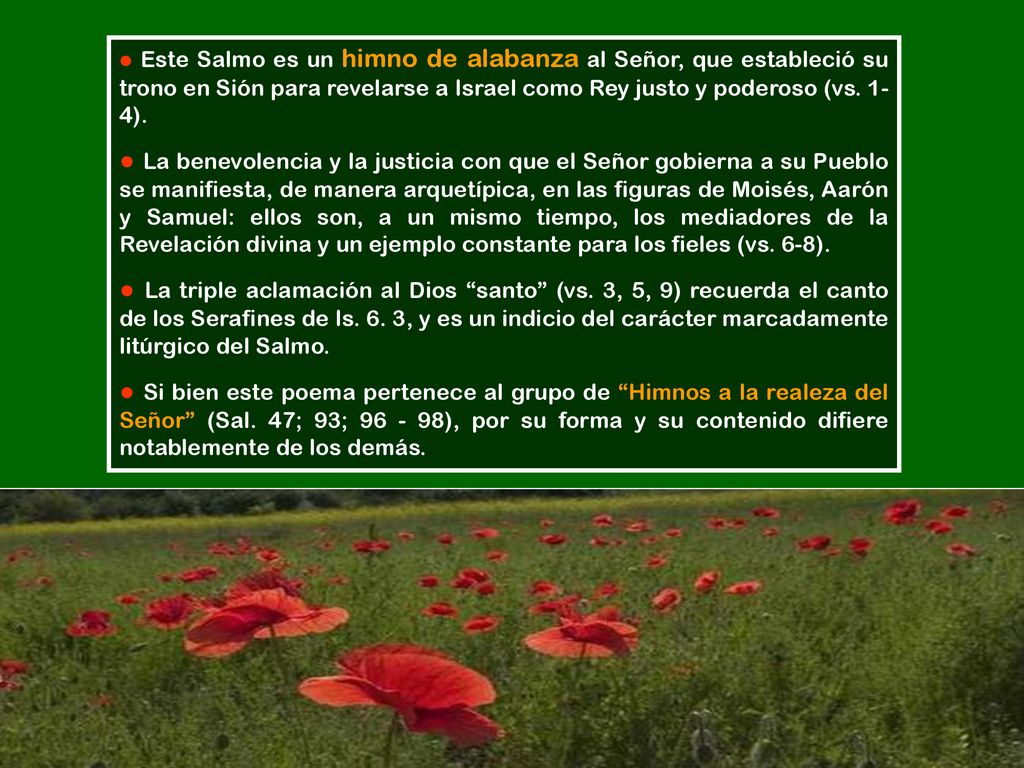 ● Este Salmo es un himno de alabanza al Señor, que estableció su trono en Sión para revelarse a Israel como Rey justo y poderoso (vs. 1- 4).