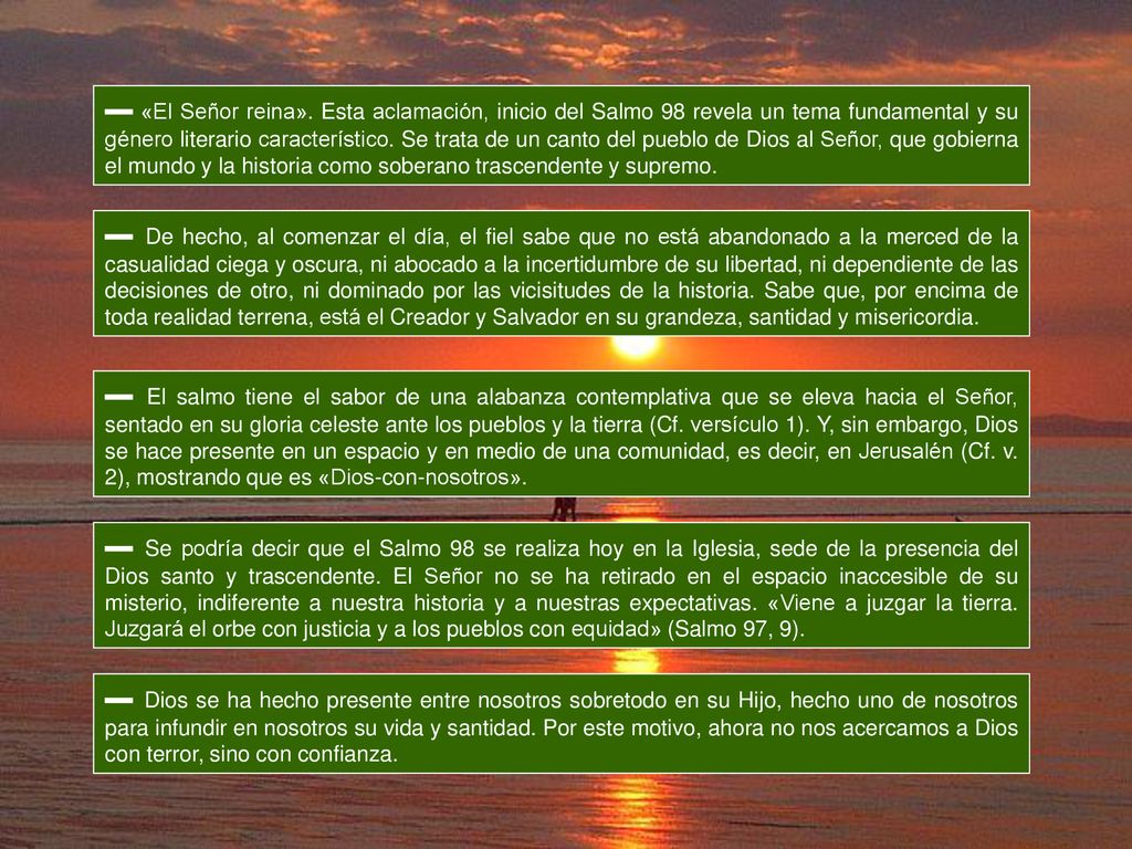 ▬ «El Señor reina». Esta aclamación, inicio del Salmo 98 revela un tema fundamental y su género literario característico. Se trata de un canto del pueblo de Dios al Señor, que gobierna el mundo y la historia como soberano trascendente y supremo.