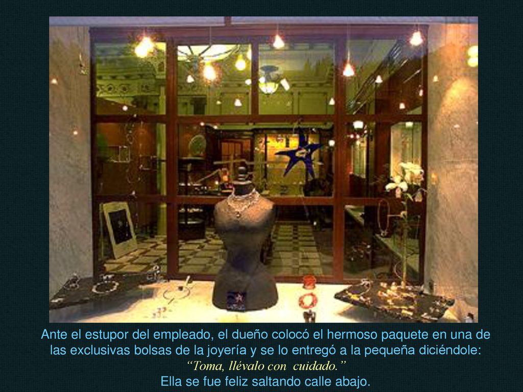 Ante el estupor del empleado, el dueño colocó el hermoso paquete en una de las exclusivas bolsas de la joyería y se lo entregó a la pequeña diciéndole: Toma, llévalo con cuidado. Ella se fue feliz saltando calle abajo.