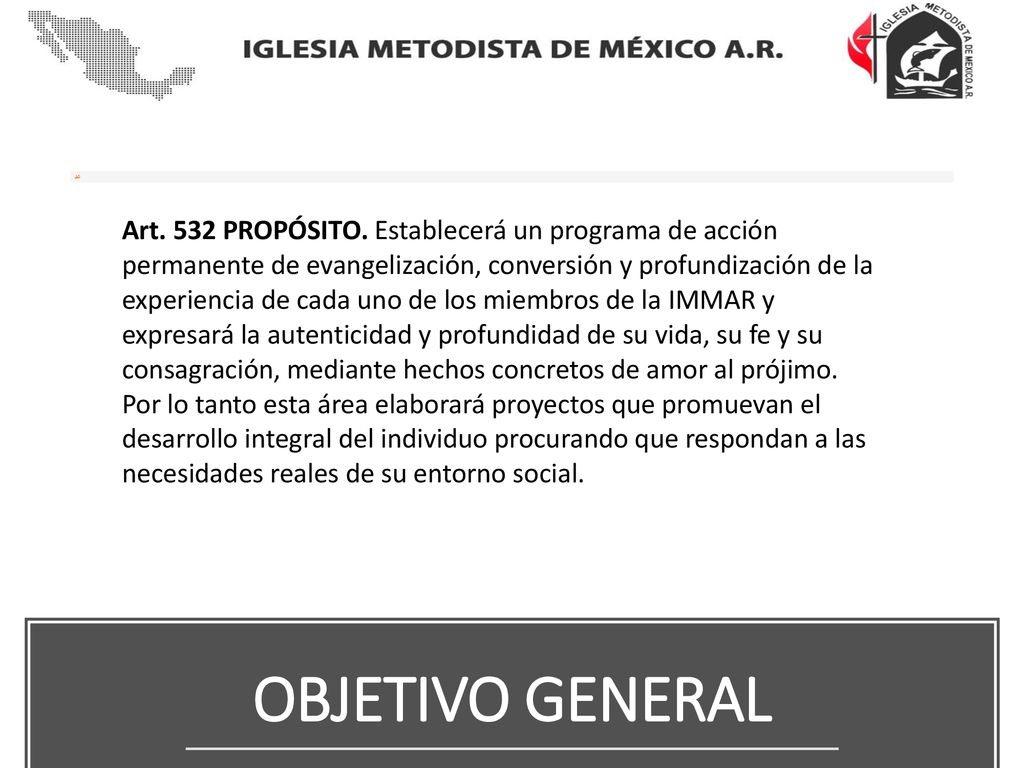 Art. 532 PROPÓSITO. Establecerá un programa de acción permanente de evangelización, conversión y profundización de la experiencia de cada uno de los miembros de la IMMAR y expresará la autenticidad y profundidad de su vida, su fe y su consagración, mediante hechos concretos de amor al prójimo. Por lo tanto esta área elaborará proyectos que promuevan el desarrollo integral del individuo procurando que respondan a las necesidades reales de su entorno social.