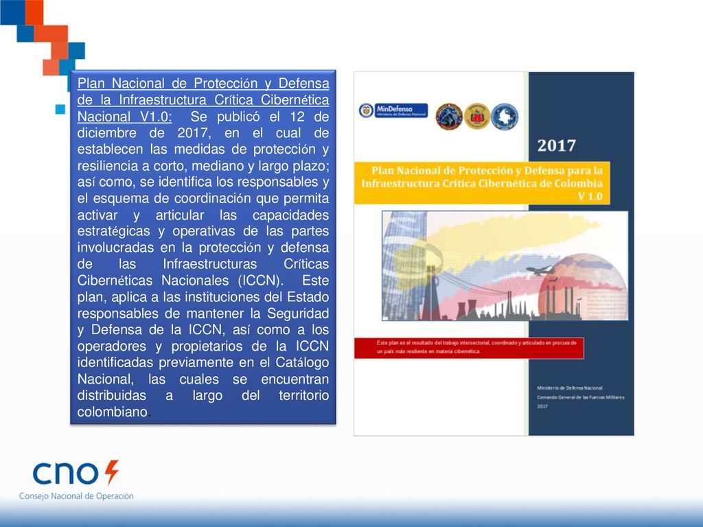 Plan Nacional de Protección y Defensa de la Infraestructura Crítica Cibernética Nacional V1.0: Se publicó el 12 de diciembre de 2017, en el cual de establecen las medidas de protección y resiliencia a corto, mediano y largo plazo; así como, se identifica los responsables y el esquema de coordinación que permita activar y articular las capacidades estratégicas y operativas de las partes involucradas en la protección y defensa de las Infraestructuras Críticas Cibernéticas Nacionales (ICCN).