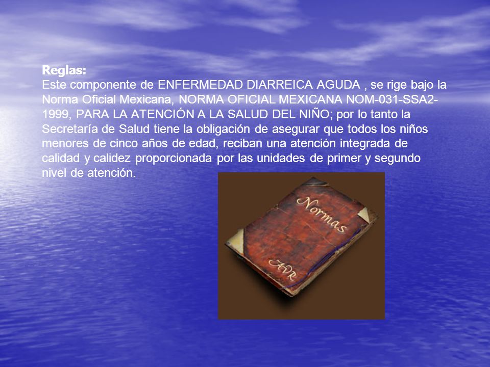 Reglas: Este componente de ENFERMEDAD DIARREICA AGUDA , se rige bajo la Norma Oficial Mexicana, NORMA OFICIAL MEXICANA NOM-031-SSA2-1999, PARA LA ATENCIÓN A LA SALUD DEL NIÑO; por lo tanto la Secretaría de Salud tiene la obligación de asegurar que todos los niños menores de cinco años de edad, reciban una atención integrada de calidad y calidez proporcionada por las unidades de primer y segundo nivel de atención.