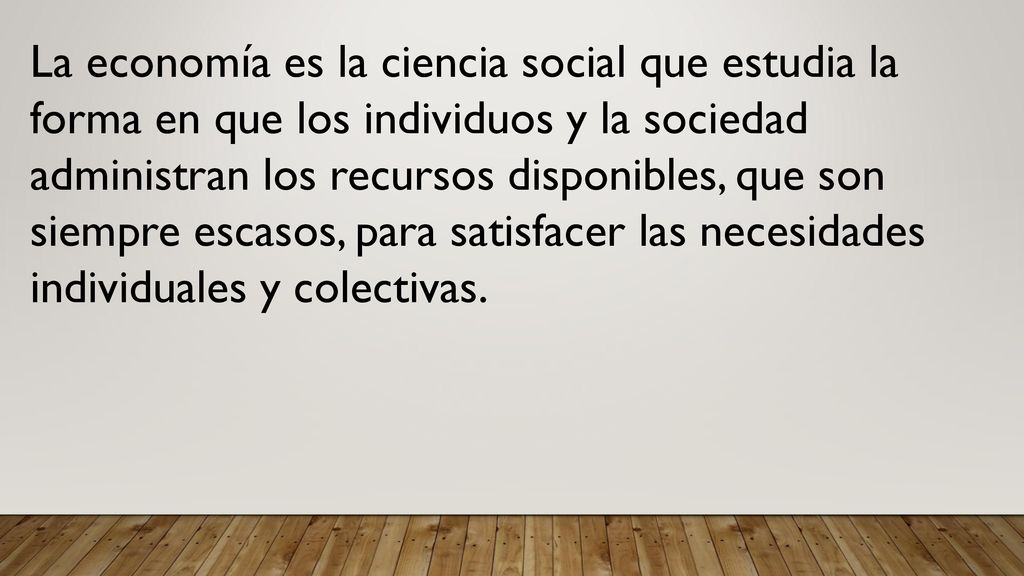 La economía es la ciencia social que estudia la forma en que los individuos y la sociedad administran los recursos disponibles, que son siempre escasos, para satisfacer las necesidades individuales y colectivas.