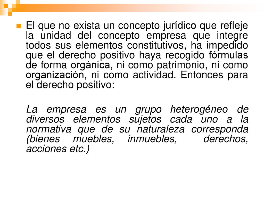 El que no exista un concepto jurídico que refleje la unidad del concepto empresa que integre todos sus elementos constitutivos, ha impedido que el derecho positivo haya recogido fórmulas de forma orgánica, ni como patrimonio, ni como organización, ni como actividad. Entonces para el derecho positivo: