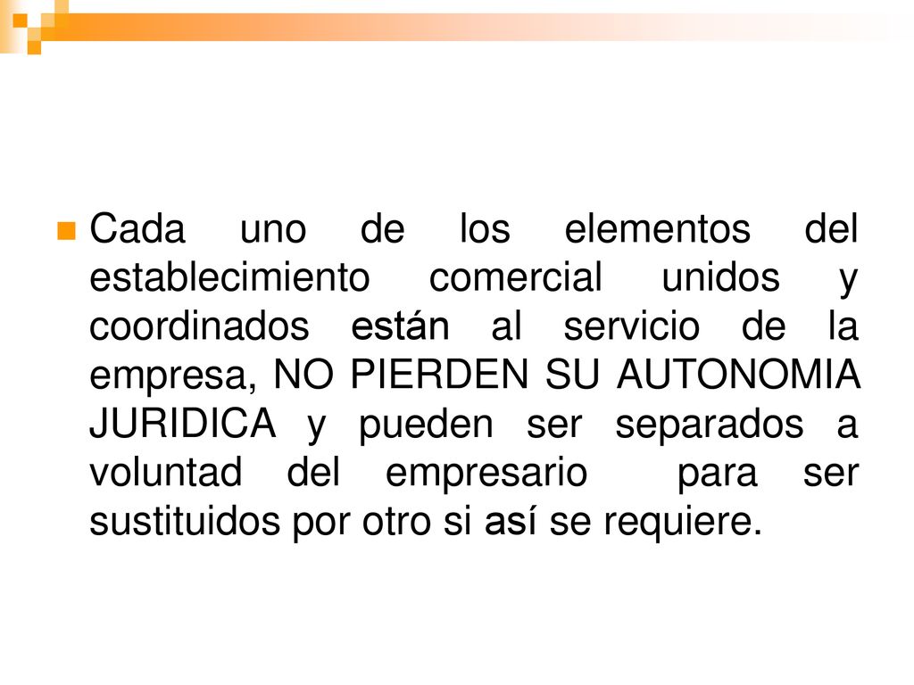 Cada uno de los elementos del establecimiento comercial unidos y coordinados están al servicio de la empresa, NO PIERDEN SU AUTONOMIA JURIDICA y pueden ser separados a voluntad del empresario para ser sustituidos por otro si así se requiere.
