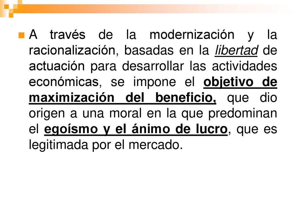 A través de la modernización y la racionalización, basadas en la libertad de actuación para desarrollar las actividades económicas, se impone el objetivo de maximización del beneficio, que dio origen a una moral en la que predominan el egoísmo y el ánimo de lucro, que es legitimada por el mercado.