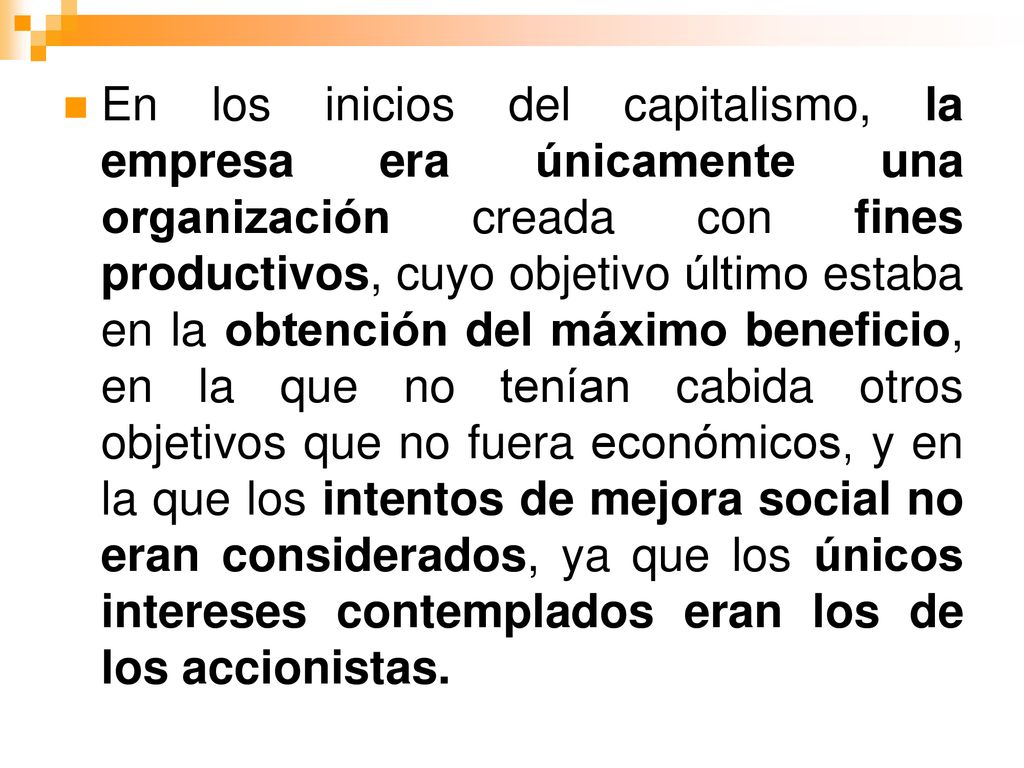 En los inicios del capitalismo, la empresa era únicamente una organización creada con fines productivos, cuyo objetivo último estaba en la obtención del máximo beneficio, en la que no tenían cabida otros objetivos que no fuera económicos, y en la que los intentos de mejora social no eran considerados, ya que los únicos intereses contemplados eran los de los accionistas.