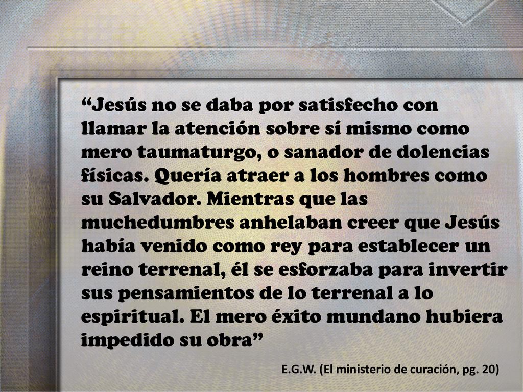Jesús no se daba por satisfecho con llamar la atención sobre sí mismo como mero taumaturgo, o sanador de dolencias físicas. Quería atraer a los hombres como su Salvador. Mientras que las muchedumbres anhelaban creer que Jesús había venido como rey para establecer un reino terrenal, él se esforzaba para invertir sus pensamientos de lo terrenal a lo espiritual. El mero éxito mundano hubiera impedido su obra