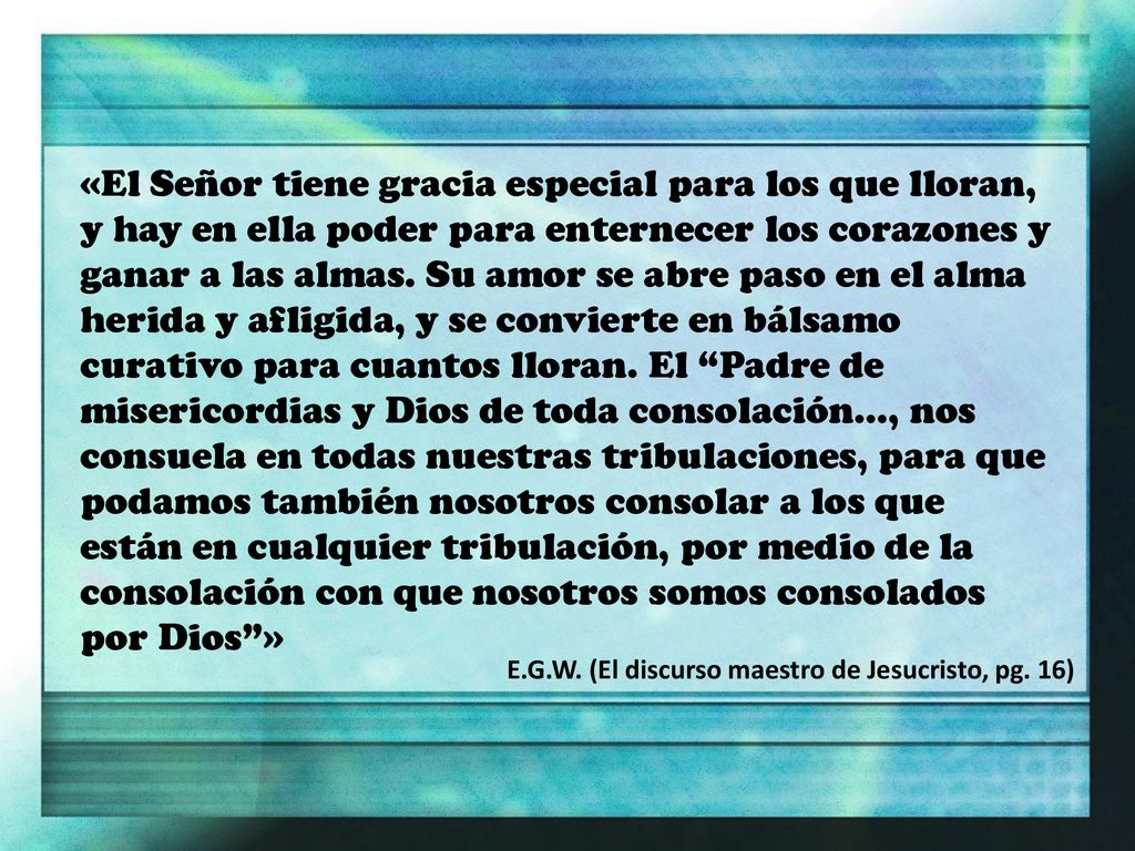 «El Señor tiene gracia especial para los que lloran, y hay en ella poder para enternecer los corazones y ganar a las almas. Su amor se abre paso en el alma herida y afligida, y se convierte en bálsamo curativo para cuantos lloran. El Padre de misericordias y Dios de toda consolación..., nos consuela en todas nuestras tribulaciones, para que podamos también nosotros consolar a los que están en cualquier tribulación, por medio de la consolación con que nosotros somos consolados por Dios »