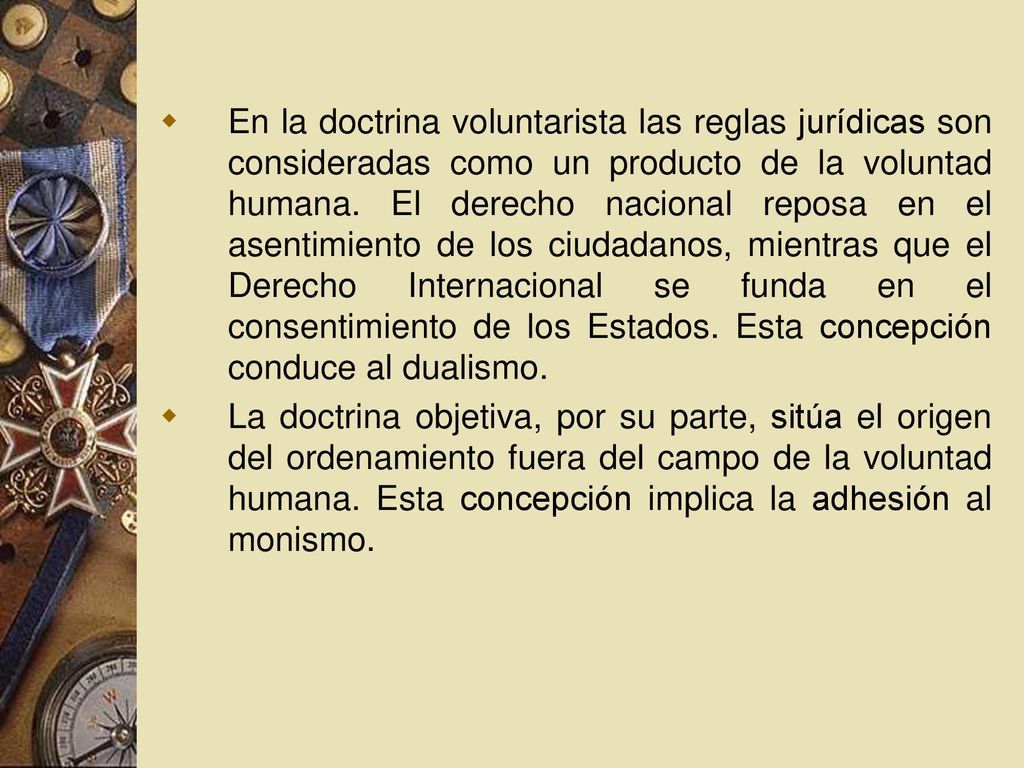 En la doctrina voluntarista las reglas jurídicas son consideradas como un producto de la voluntad humana. El derecho nacional reposa en el asentimiento de los ciudadanos, mientras que el Derecho Internacional se funda en el consentimiento de los Estados. Esta concepción conduce al dualismo.