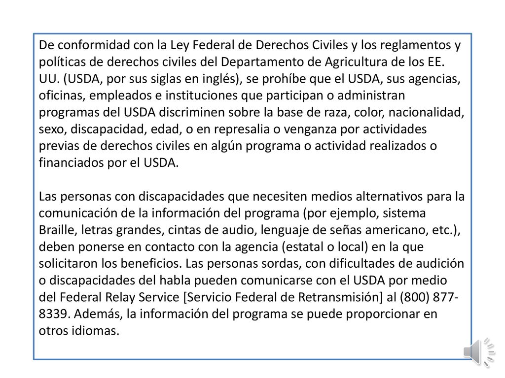 De conformidad con la Ley Federal de Derechos Civiles y los reglamentos y políticas de derechos civiles del Departamento de Agricultura de los EE. UU. (USDA, por sus siglas en inglés), se prohíbe que el USDA, sus agencias, oficinas, empleados e instituciones que participan o administran programas del USDA discriminen sobre la base de raza, color, nacionalidad, sexo, discapacidad, edad, o en represalia o venganza por actividades previas de derechos civiles en algún programa o actividad realizados o financiados por el USDA.