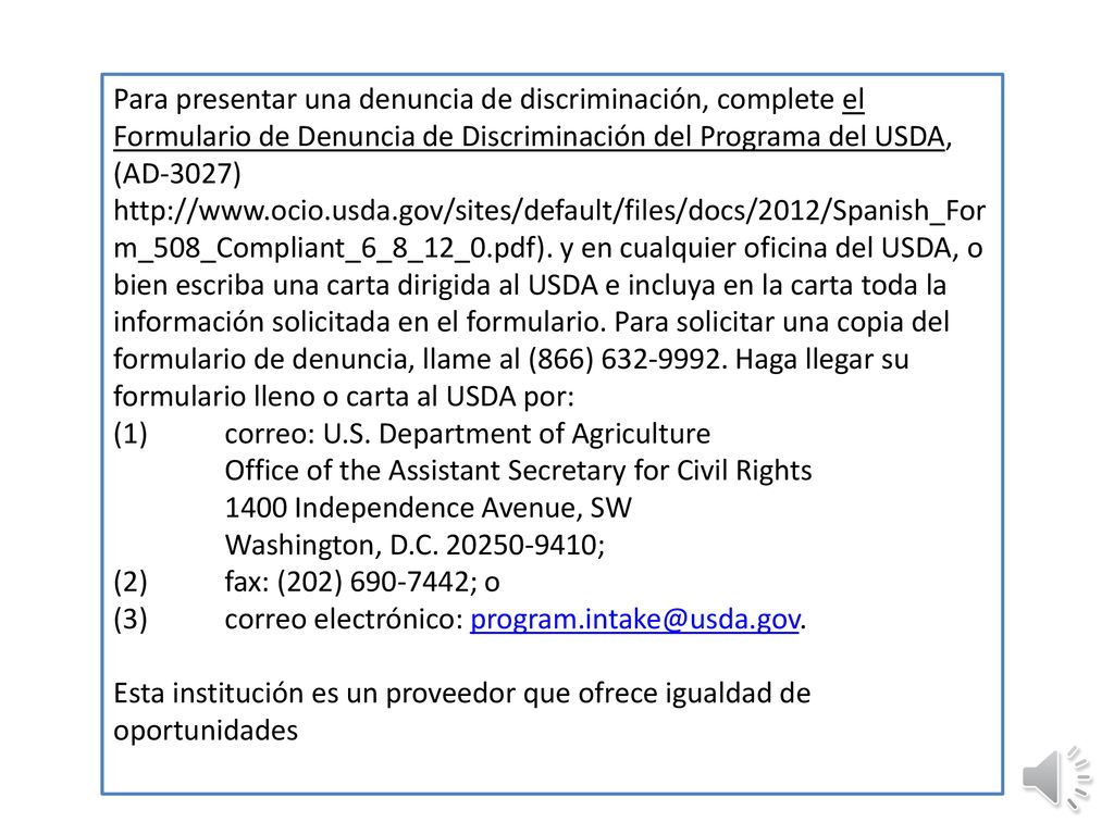 Para presentar una denuncia de discriminación, complete el Formulario de Denuncia de Discriminación del Programa del USDA, (AD-3027)   y en cualquier oficina del USDA, o bien escriba una carta dirigida al USDA e incluya en la carta toda la información solicitada en el formulario. Para solicitar una copia del formulario de denuncia, llame al (866) Haga llegar su formulario lleno o carta al USDA por:
