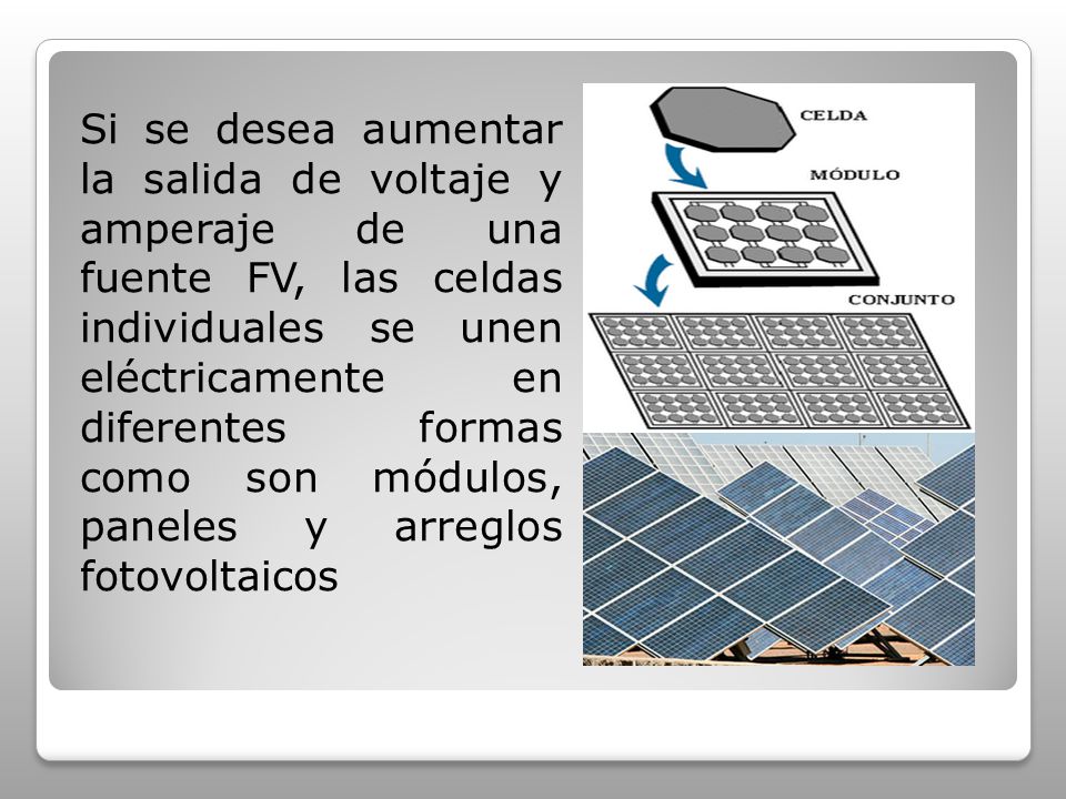 Si se desea aumentar la salida de voltaje y amperaje de una fuente FV, las celdas individuales se unen eléctricamente en diferentes formas como son módulos, paneles y arreglos fotovoltaicos