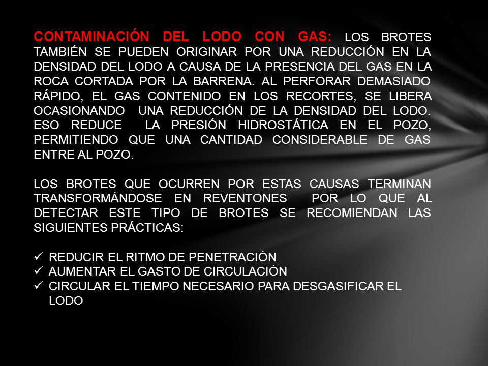 CONTAMINACIÓN DEL LODO CON GAS: LOS BROTES TAMBIÉN SE PUEDEN ORIGINAR POR UNA REDUCCIÓN EN LA DENSIDAD DEL LODO A CAUSA DE LA PRESENCIA DEL GAS EN LA ROCA CORTADA POR LA BARRENA. AL PERFORAR DEMASIADO RÁPIDO, EL GAS CONTENIDO EN LOS RECORTES, SE LIBERA OCASIONANDO UNA REDUCCIÓN DE LA DENSIDAD DEL LODO. ESO REDUCE LA PRESIÓN HIDROSTÁTICA EN EL POZO, PERMITIENDO QUE UNA CANTIDAD CONSIDERABLE DE GAS ENTRE AL POZO.