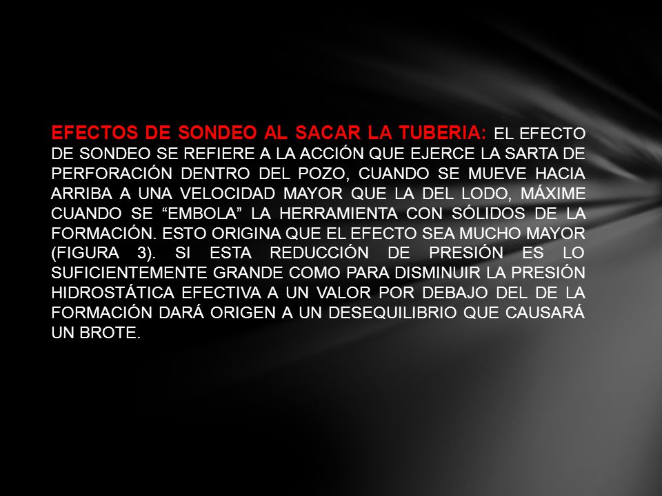 EFECTOS DE SONDEO AL SACAR LA TUBERIA: EL EFECTO DE SONDEO SE REFIERE A LA ACCIÓN QUE EJERCE LA SARTA DE PERFORACIÓN DENTRO DEL POZO, CUANDO SE MUEVE HACIA ARRIBA A UNA VELOCIDAD MAYOR QUE LA DEL LODO, MÁXIME CUANDO SE EMBOLA LA HERRAMIENTA CON SÓLIDOS DE LA FORMACIÓN.