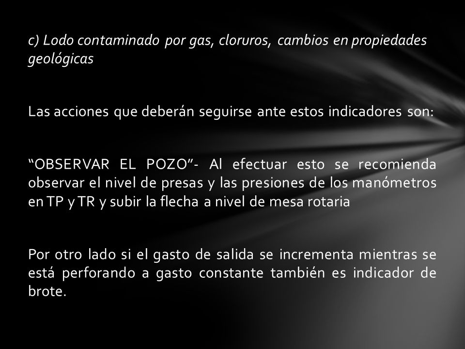 c) Lodo contaminado por gas, cloruros, cambios en propiedades geológicas Las acciones que deberán seguirse ante estos indicadores son: OBSERVAR EL POZO - Al efectuar esto se recomienda observar el nivel de presas y las presiones de los manómetros en TP y TR y subir la flecha a nivel de mesa rotaria Por otro lado si el gasto de salida se incrementa mientras se está perforando a gasto constante también es indicador de brote.