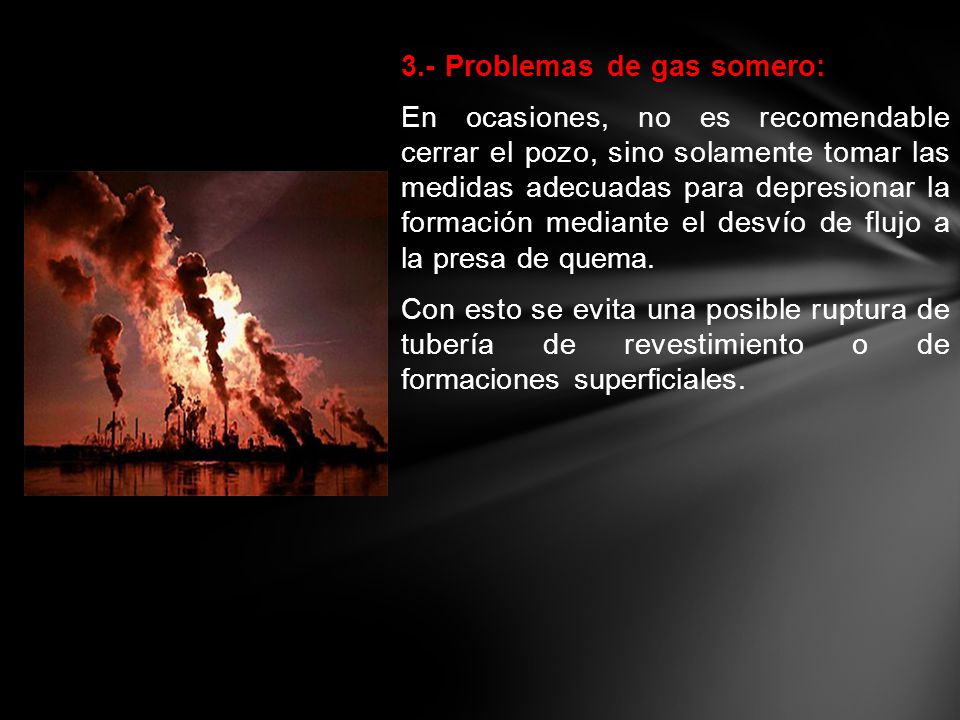 3.- Problemas de gas somero: En ocasiones, no es recomendable cerrar el pozo, sino solamente tomar las medidas adecuadas para depresionar la formación mediante el desvío de flujo a la presa de quema.