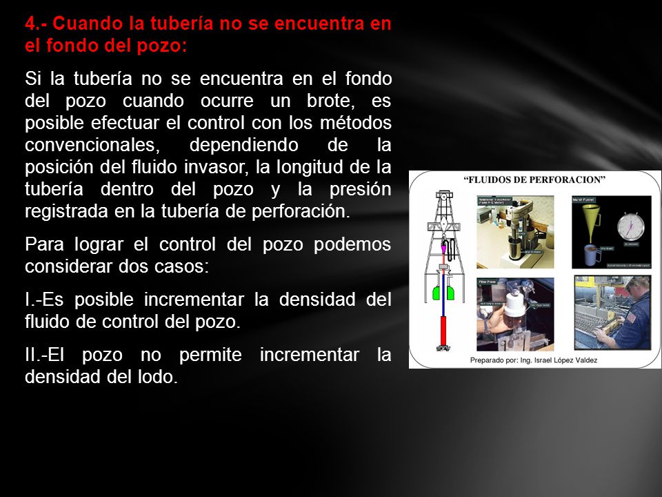 4.- Cuando la tubería no se encuentra en el fondo del pozo: Si la tubería no se encuentra en el fondo del pozo cuando ocurre un brote, es posible efectuar el control con los métodos convencionales, dependiendo de la posición del fluido invasor, la longitud de la tubería dentro del pozo y la presión registrada en la tubería de perforación.