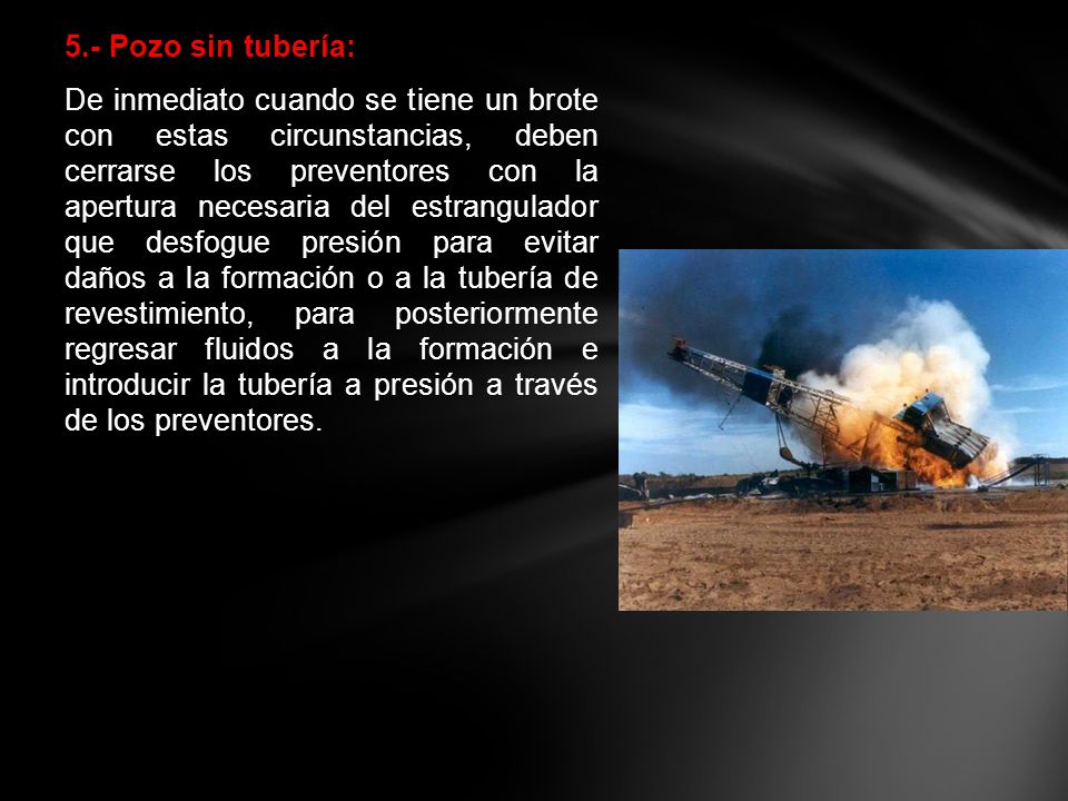 5.- Pozo sin tubería: De inmediato cuando se tiene un brote con estas circunstancias, deben cerrarse los preventores con la apertura necesaria del estrangulador que desfogue presión para evitar daños a la formación o a la tubería de revestimiento, para posteriormente regresar fluidos a la formación e introducir la tubería a presión a través de los preventores.