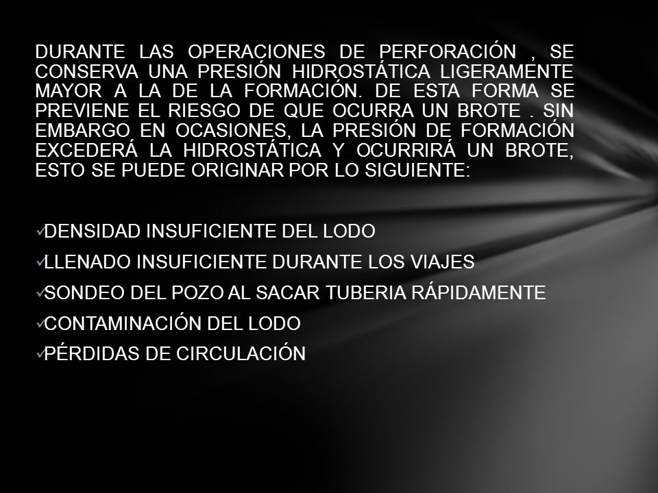 DURANTE LAS OPERACIONES DE PERFORACIÓN , SE CONSERVA UNA PRESIÓN HIDROSTÁTICA LIGERAMENTE MAYOR A LA DE LA FORMACIÓN. DE ESTA FORMA SE PREVIENE EL RIESGO DE QUE OCURRA UN BROTE . SIN EMBARGO EN OCASIONES, LA PRESIÓN DE FORMACIÓN EXCEDERÁ LA HIDROSTÁTICA Y OCURRIRÁ UN BROTE, ESTO SE PUEDE ORIGINAR POR LO SIGUIENTE:
