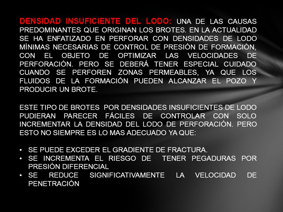 DENSIDAD INSUFICIENTE DEL LODO: UNA DE LAS CAUSAS PREDOMINANTES QUE ORIGINAN LOS BROTES. EN LA ACTUALIDAD SE HA ENFATIZADO EN PERFORAR CON DENSIDADES DE LODO MÍNIMAS NECESARIAS DE CONTROL DE PRESIÓN DE FORMACIÓN, CON EL OBJETO DE OPTIMIZAR LAS VELOCIDADES DE PERFORACIÓN. PERO SE DEBERÁ TENER ESPECIAL CUIDADO CUANDO SE PERFOREN ZONAS PERMEABLES, YA QUE LOS FLUIDOS DE LA FORMACIÓN PUEDEN ALCANZAR EL POZO Y PRODUCIR UN BROTE.
