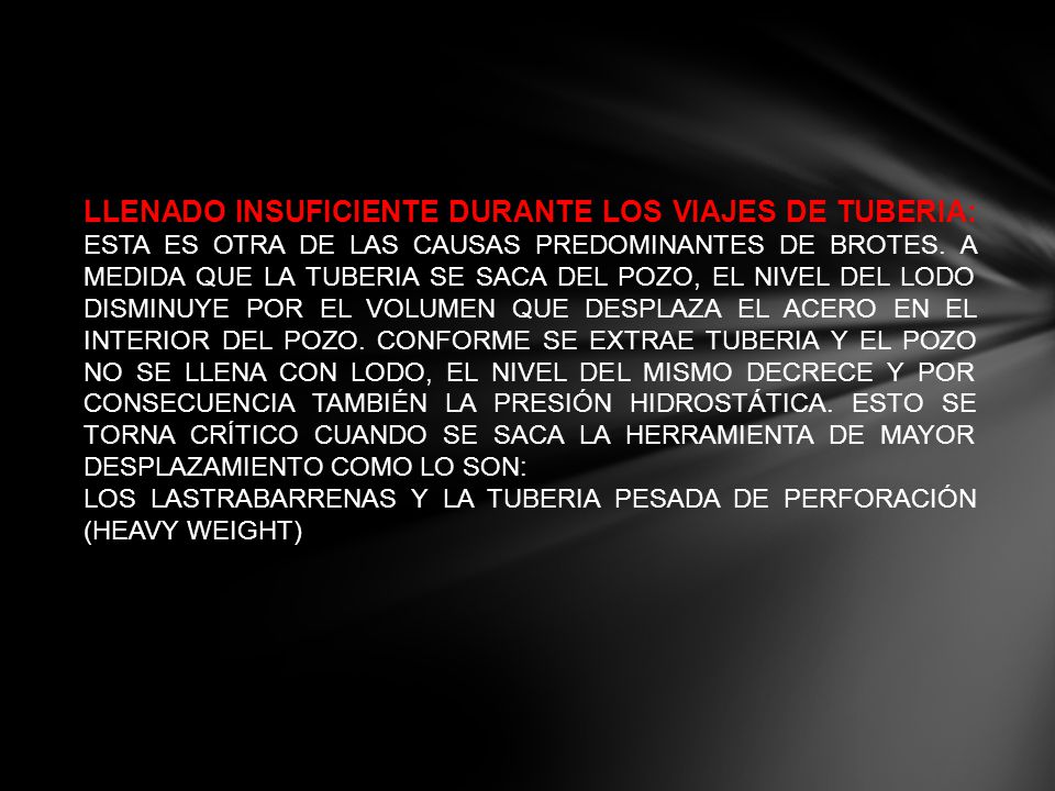 LLENADO INSUFICIENTE DURANTE LOS VIAJES DE TUBERIA: ESTA ES OTRA DE LAS CAUSAS PREDOMINANTES DE BROTES. A MEDIDA QUE LA TUBERIA SE SACA DEL POZO, EL NIVEL DEL LODO DISMINUYE POR EL VOLUMEN QUE DESPLAZA EL ACERO EN EL INTERIOR DEL POZO. CONFORME SE EXTRAE TUBERIA Y EL POZO NO SE LLENA CON LODO, EL NIVEL DEL MISMO DECRECE Y POR CONSECUENCIA TAMBIÉN LA PRESIÓN HIDROSTÁTICA. ESTO SE TORNA CRÍTICO CUANDO SE SACA LA HERRAMIENTA DE MAYOR DESPLAZAMIENTO COMO LO SON:
