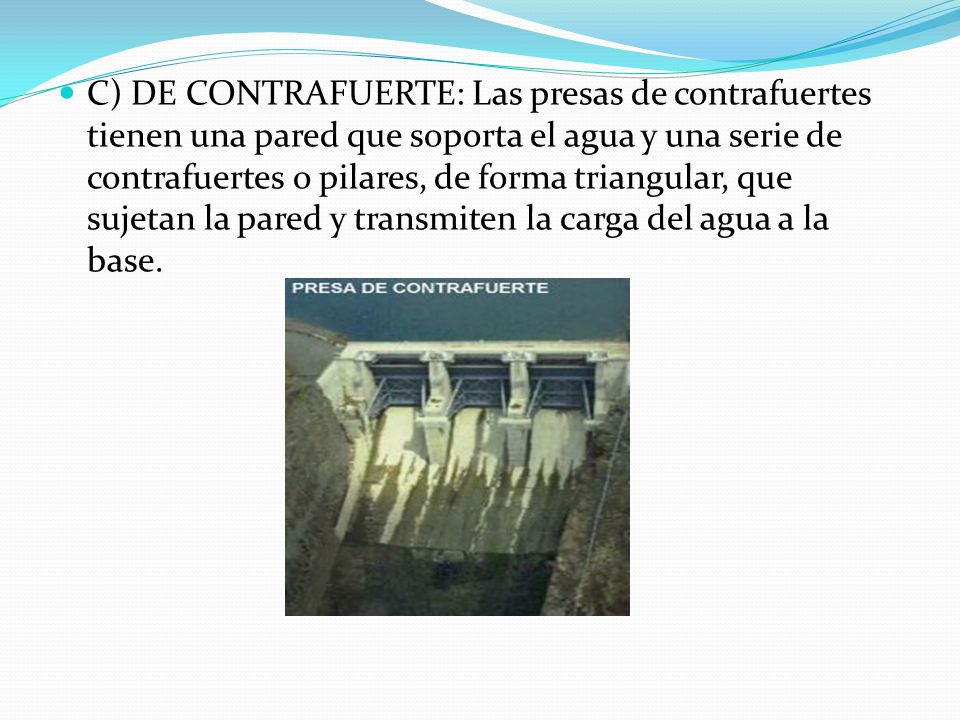 C) DE CONTRAFUERTE: Las presas de contrafuertes tienen una pared que soporta el agua y una serie de contrafuertes o pilares, de forma triangular, que sujetan la pared y transmiten la carga del agua a la base.
