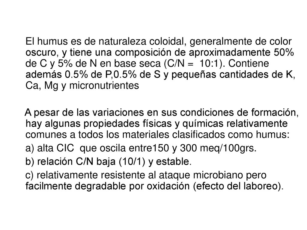 El humus es de naturaleza coloidal, generalmente de color oscuro, y tiene una composición de aproximadamente 50% de C y 5% de N en base seca (C/N = 10:1). Contiene además 0.5% de P,0.5% de S y pequeñas cantidades de K, Ca, Mg y micronutrientes