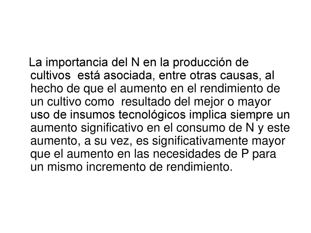 La importancia del N en la producción de cultivos está asociada, entre otras causas, al hecho de que el aumento en el rendimiento de un cultivo como resultado del mejor o mayor uso de insumos tecnológicos implica siempre un aumento significativo en el consumo de N y este aumento, a su vez, es significativamente mayor que el aumento en las necesidades de P para un mismo incremento de rendimiento.