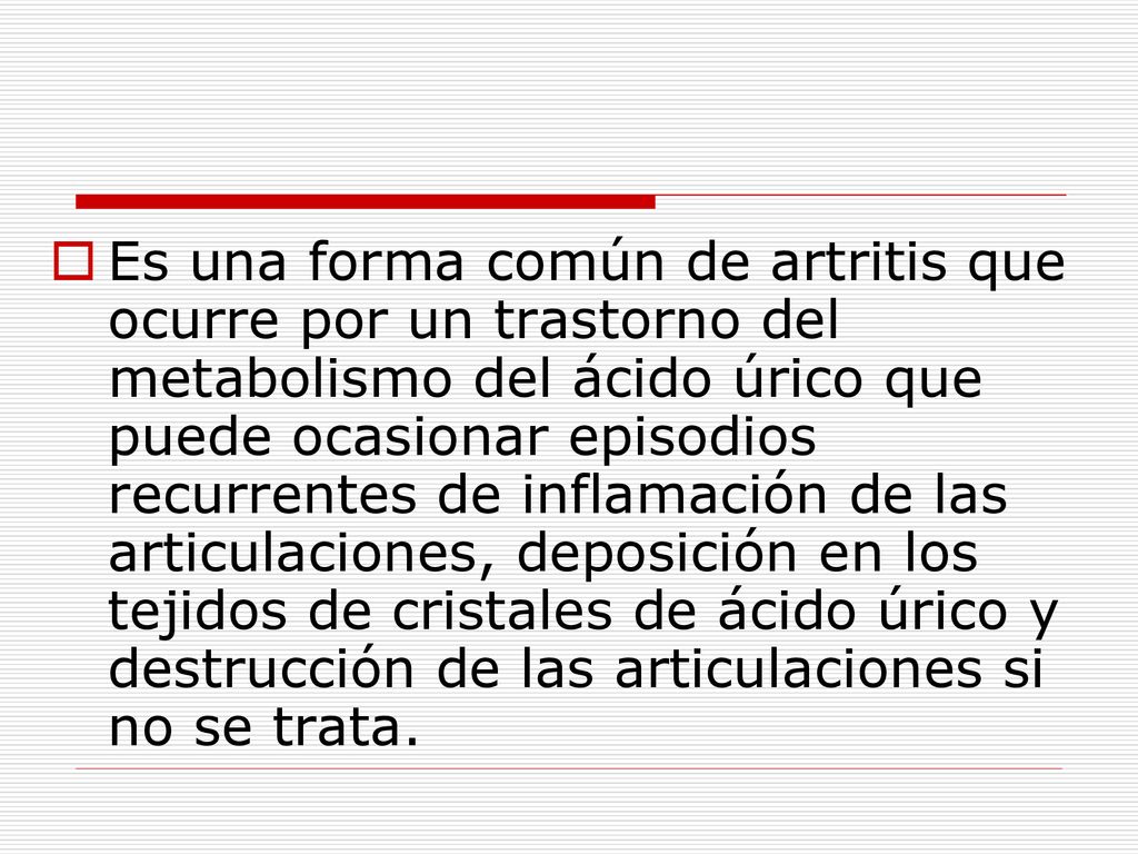 Es una forma común de artritis que ocurre por un trastorno del metabolismo del ácido úrico que puede ocasionar episodios recurrentes de inflamación de las articulaciones, deposición en los tejidos de cristales de ácido úrico y destrucción de las articulaciones si no se trata.
