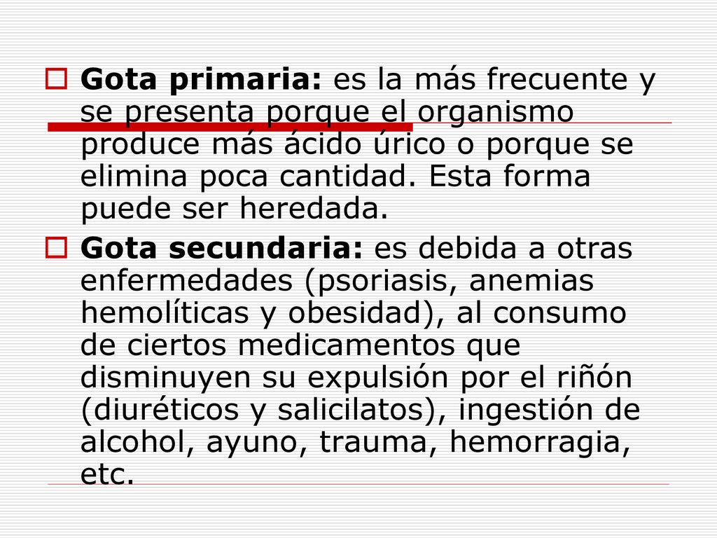 Gota primaria: es la más frecuente y se presenta porque el organismo produce más ácido úrico o porque se elimina poca cantidad. Esta forma puede ser heredada.