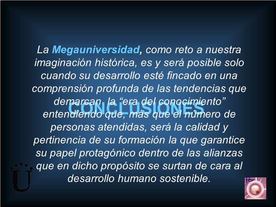 La Megauniversidad, como reto a nuestra imaginación histórica, es y será posible solo cuando su desarrollo esté fincado en una comprensión profunda de las tendencias que demarcan la era del conocimiento entendiendo que, más que el número de personas atendidas, será la calidad y pertinencia de su formación la que garantice su papel protagónico dentro de las alianzas que en dicho propósito se surtan de cara al desarrollo humano sostenible.