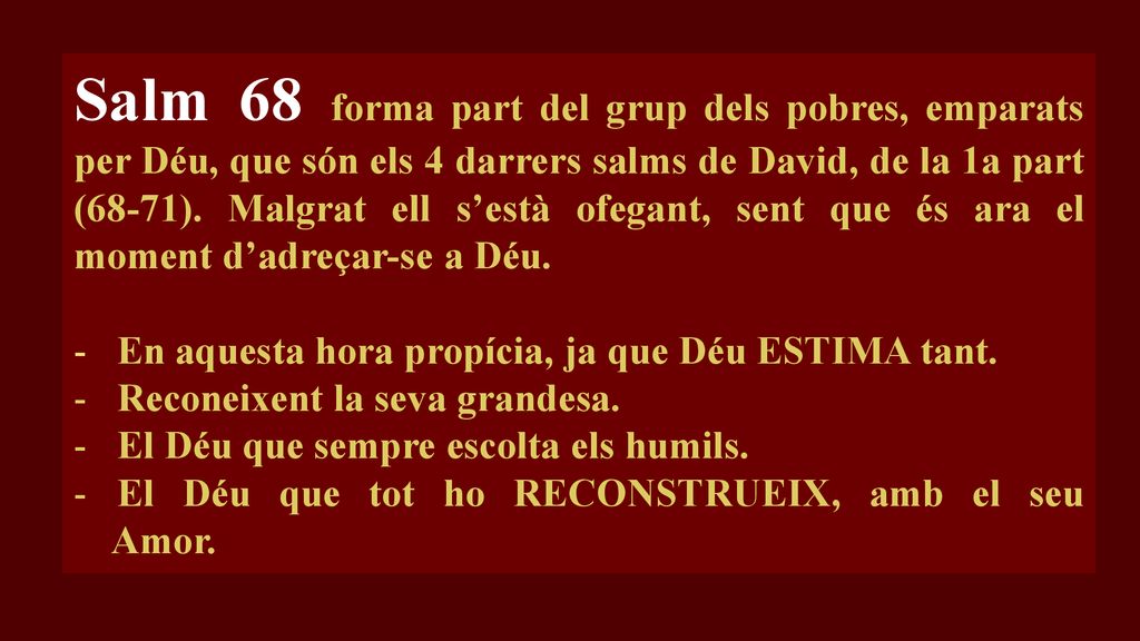 Salm 68 forma part del grup dels pobres, emparats per Déu, que són els 4 darrers salms de David, de la 1a part (68-71). Malgrat ell s’està ofegant, sent que és ara el moment d’adreçar-se a Déu.