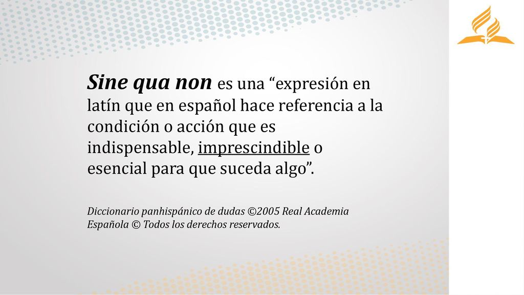Sine qua non es una expresión en latín que en español hace referencia a la condición o acción que es indispensable, imprescindible o esencial para que suceda algo .