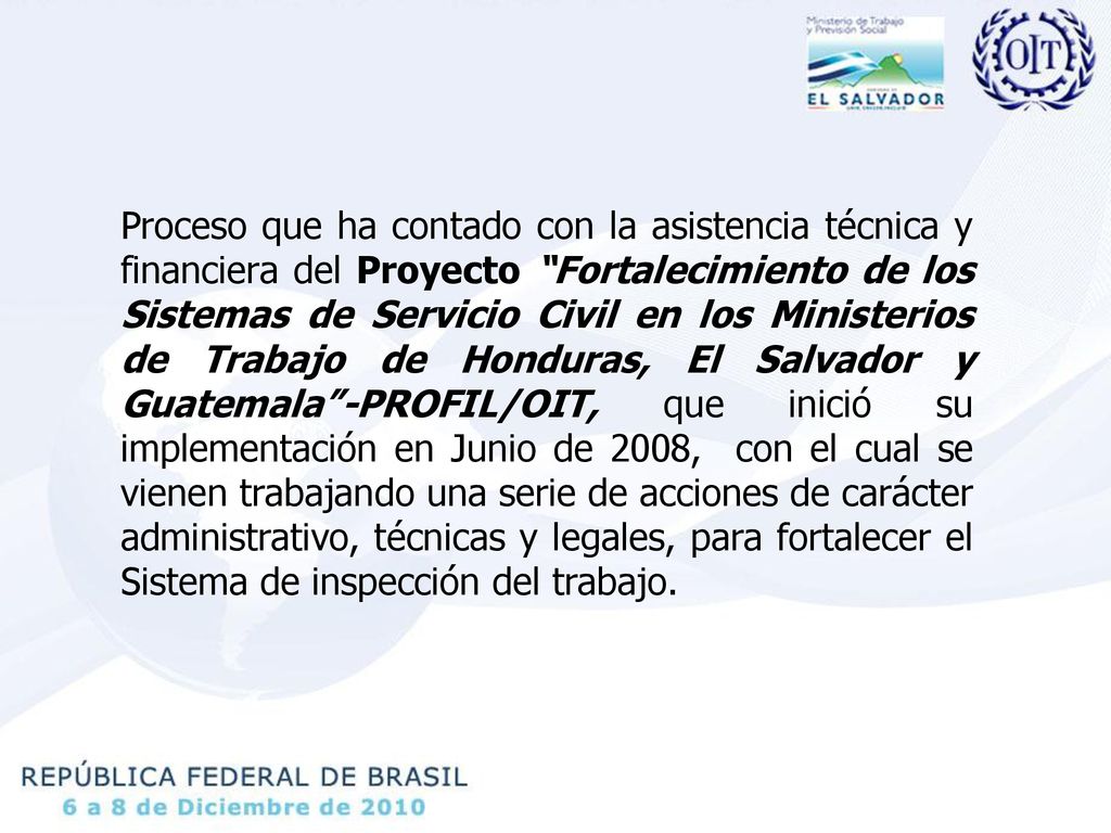 Proceso que ha contado con la asistencia técnica y financiera del Proyecto Fortalecimiento de los Sistemas de Servicio Civil en los Ministerios de Trabajo de Honduras, El Salvador y Guatemala -PROFIL/OIT, que inició su implementación en Junio de 2008, con el cual se vienen trabajando una serie de acciones de carácter administrativo, técnicas y legales, para fortalecer el Sistema de inspección del trabajo.