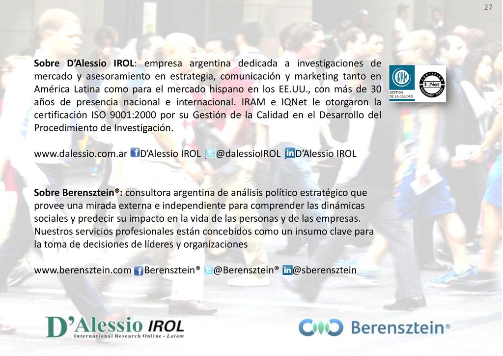 Sobre D’Alessio IROL: empresa argentina dedicada a investigaciones de mercado y asesoramiento en estrategia, comunicación y marketing tanto en América Latina como para el mercado hispano en los EE.UU., con más de 30 años de presencia nacional e internacional. IRAM e IQNet le otorgaron la certificación ISO 9001:2000 por su Gestión de la Calidad en el Desarrollo del Procedimiento de Investigación.