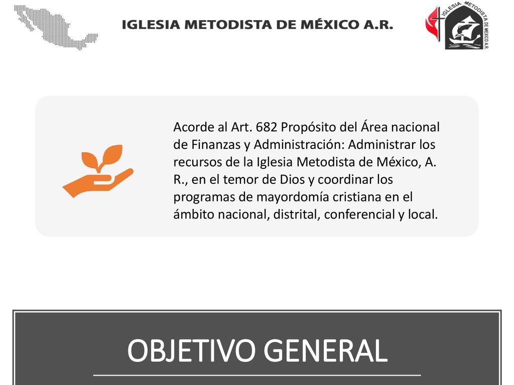 Acorde al Art. 682 Propósito del Área nacional de Finanzas y Administración: Administrar los recursos de la Iglesia Metodista de México, A. R., en el temor de Dios y coordinar los programas de mayordomía cristiana en el ámbito nacional, distrital, conferencial y local.