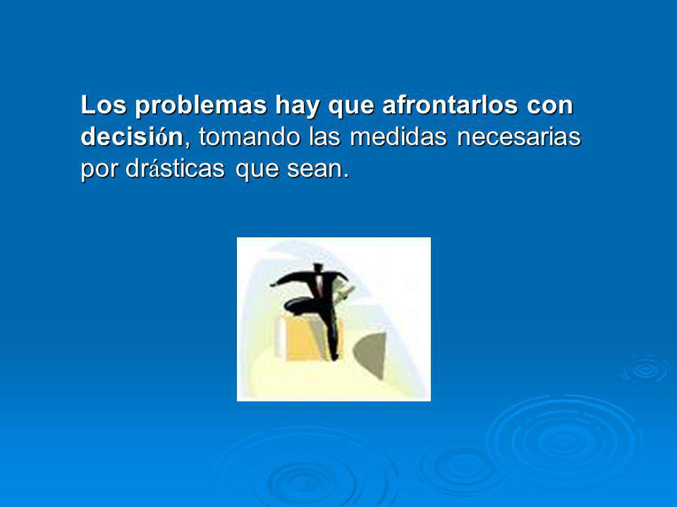 Los problemas hay que afrontarlos con decisión, tomando las medidas necesarias por drásticas que sean.