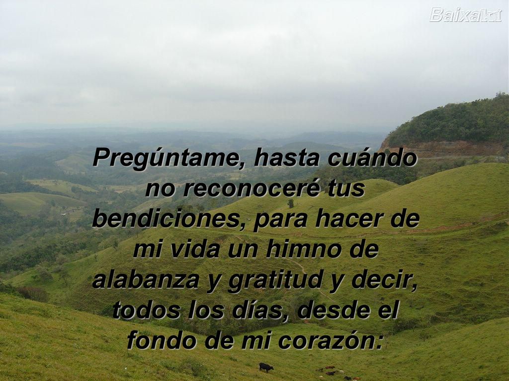 Pregúntame, hasta cuándo no reconoceré tus bendiciones, para hacer de mi vida un himno de alabanza y gratitud y decir, todos los días, desde el fondo de mi corazón: