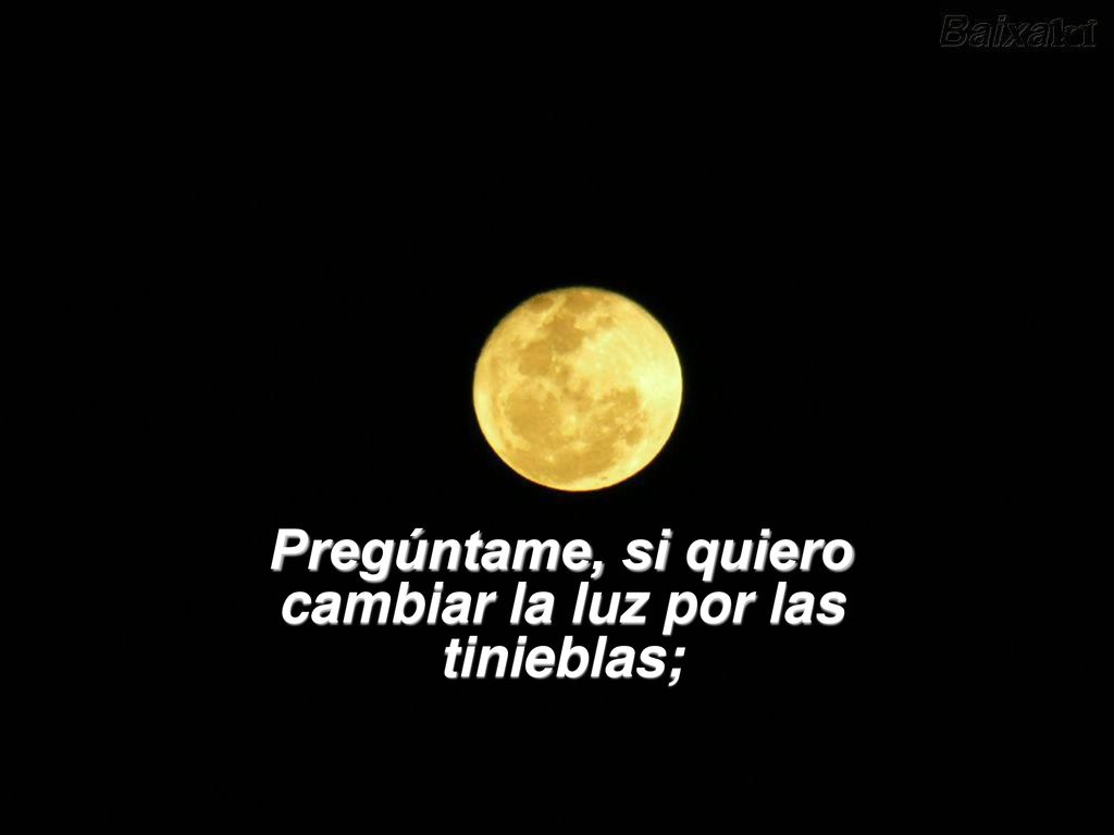 Pregúntame, si quiero cambiar la luz por las tinieblas;